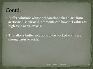  Buffer solutions whose preparation takes place from
acetic acid, citric acid, ammonia can have pH values as
high as 10 or as low as 2.
 This allows buffer solutions to be worked with very
strong bases or acids.
4/6/2022 20
SUMIT TIWARI
 
