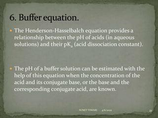  The Henderson-Hasselbalch equation provides a
relationship between the pH of acids (in aqueous
solutions) and their pKa (acid dissociation constant).
 The pH of a buffer solution can be estimated with the
help of this equation when the concentration of the
acid and its conjugate base, or the base and the
corresponding conjugate acid, are known.
4/6/2022 21
SUMIT TIWARI
 