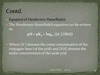  Equation of Henderson-Hasselbalch
 The Henderson-Hasselbalch equation can be written
as:
pH = pKa + log10 ([A–]/[HA])
 Where [A–] denotes the molar concentration of the
conjugate base (of the acid) and [HA] denotes the
molar concentration of the weak acid.
4/6/2022 22
SUMIT TIWARI
 