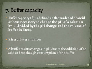  Buffer capacity (β) is defined as the moles of an acid
or base necessary to change the pH of a solution
by 1 , divided by the pH change and the volume of
buffer in liters.
 It is a unit-less number.
 A buffer resists changes in pH due to the addition of an
acid or base though consumption of the buffer
4/6/2022 23
SUMIT TIWARI
 