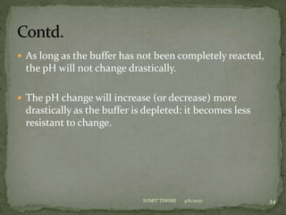  As long as the buffer has not been completely reacted,
the pH will not change drastically.
 The pH change will increase (or decrease) more
drastically as the buffer is depleted: it becomes less
resistant to change.
4/6/2022 24
SUMIT TIWARI
 