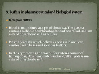  Biological buffers.
 Blood is maintained at a pH of about 7.4. The plasma
contains carbonic acid/bicarbonate and acid/alkali sodium
salts of phosphoric acid as buffers.
 Plasma proteins, which behave as acids in blood, can
combine with bases and so act as buffers.
 In the erythrocytes, the two buffer systems consist of
hemoglobin/Oxy-hemoglobin and acid/alkali potassium
salts of phosphoric acid.
4/6/2022 25
SUMIT TIWARI
 