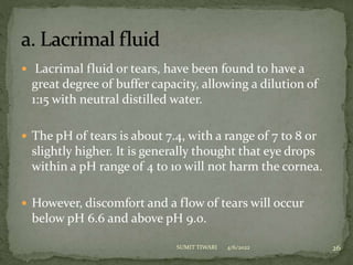  Lacrimal fluid or tears, have been found to have a
great degree of buffer capacity, allowing a dilution of
1:15 with neutral distilled water.
 The pH of tears is about 7.4, with a range of 7 to 8 or
slightly higher. It is generally thought that eye drops
within a pH range of 4 to 10 will not harm the cornea.
 However, discomfort and a flow of tears will occur
below pH 6.6 and above pH 9.0.
4/6/2022 26
SUMIT TIWARI
 