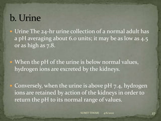  Urine The 24-hr urine collection of a normal adult has
a pH averaging about 6.0 units; it may be as low as 4.5
or as high as 7.8.
 When the pH of the urine is below normal values,
hydrogen ions are excreted by the kidneys.
 Conversely, when the urine is above pH 7.4, hydrogen
ions are retained by action of the kidneys in order to
return the pH to its normal range of values.
4/6/2022 27
SUMIT TIWARI
 