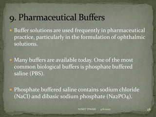  Buffer solutions are used frequently in pharmaceutical
practice, particularly in the formulation of ophthalmic
solutions.
 Many buffers are available today. One of the most
common biological buffers is phosphate buffered
saline (PBS).
 Phosphate buffered saline contains sodium chloride
(NaCl) and dibasic sodium phosphate (Na2PO4).
4/6/2022 28
SUMIT TIWARI
 
