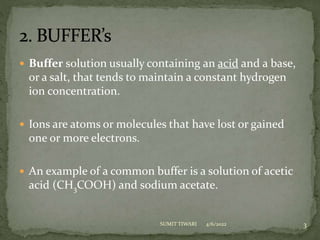  Buffer solution usually containing an acid and a base,
or a salt, that tends to maintain a constant hydrogen
ion concentration.
 Ions are atoms or molecules that have lost or gained
one or more electrons.
 An example of a common buffer is a solution of acetic
acid (CH3COOH) and sodium acetate.
4/6/2022 3
SUMIT TIWARI
 