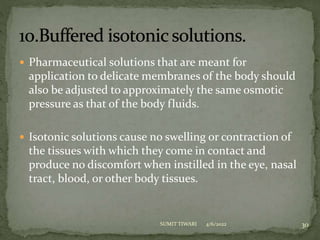  Pharmaceutical solutions that are meant for
application to delicate membranes of the body should
also be adjusted to approximately the same osmotic
pressure as that of the body fluids.
 Isotonic solutions cause no swelling or contraction of
the tissues with which they come in contact and
produce no discomfort when instilled in the eye, nasal
tract, blood, or other body tissues.
4/6/2022 30
SUMIT TIWARI
 