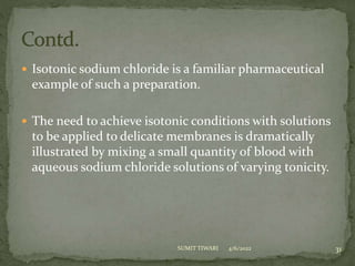  Isotonic sodium chloride is a familiar pharmaceutical
example of such a preparation.
 The need to achieve isotonic conditions with solutions
to be applied to delicate membranes is dramatically
illustrated by mixing a small quantity of blood with
aqueous sodium chloride solutions of varying tonicity.
4/6/2022 31
SUMIT TIWARI
 