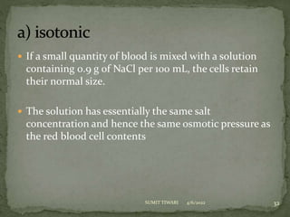 If a small quantity of blood is mixed with a solution
containing 0.9 g of NaCl per 100 mL, the cells retain
their normal size.
 The solution has essentially the same salt
concentration and hence the same osmotic pressure as
the red blood cell contents
4/6/2022 32
SUMIT TIWARI
 
