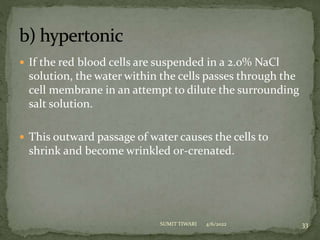  If the red blood cells are suspended in a 2.0% NaCl
solution, the water within the cells passes through the
cell membrane in an attempt to dilute the surrounding
salt solution.
 This outward passage of water causes the cells to
shrink and become wrinkled or-crenated.
4/6/2022 33
SUMIT TIWARI
 