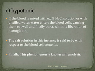  If the blood is mixed with 0.2% NaCl solution or with
distilled water, water enters the blood cells, causing
them to swell and finally burst, with the liberation of
hemoglobin.
 The salt solution in this instance is said to be with
respect to the blood cell contents.
 Finally, This phenomenon is known as hemolysis.
4/6/2022 34
SUMIT TIWARI
 