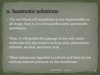  The red blood cell membrane is not impermeable to
all drugs; that is, it is not a perfect semi-permeable
membrane.
 Thus, it will permit the passage of not only water
molecules but also solutes such as urea, ammonium
chloride, alcohol, and boric acid.
 These solutes are regarded as solvent and they do not
exert an osmotic pressure on the membrane
4/6/2022 35
SUMIT TIWARI
 