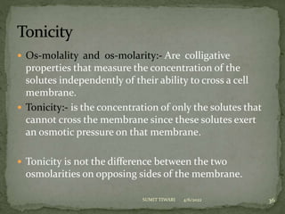  Os-molality and os-molarity:- Are colligative
properties that measure the concentration of the
solutes independently of their ability to cross a cell
membrane.
 Tonicity:- is the concentration of only the solutes that
cannot cross the membrane since these solutes exert
an osmotic pressure on that membrane.
 Tonicity is not the difference between the two
osmolarities on opposing sides of the membrane.
4/6/2022 36
SUMIT TIWARI
 