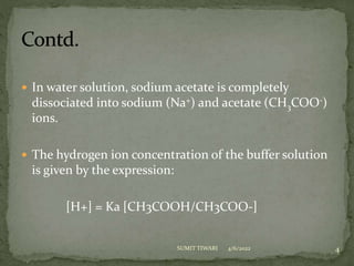  In water solution, sodium acetate is completely
dissociated into sodium (Na+) and acetate (CH3COO-)
ions.
 The hydrogen ion concentration of the buffer solution
is given by the expression:
[H+] = Ka [CH3COOH/CH3COO-]
4/6/2022 4
SUMIT TIWARI
 