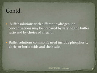  Buffer solutions with different hydrogen ion
concentrations may be prepared by varying the buffer
ratio and by choice of an acid .
 Buffer solutions commonly used include phosphoric,
citric, or boric acids and their salts.
4/6/2022 5
SUMIT TIWARI
 