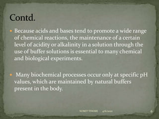  Because acids and bases tend to promote a wide range
of chemical reactions, the maintenance of a certain
level of acidity or alkalinity in a solution through the
use of buffer solutions is essential to many chemical
and biological experiments.
 Many biochemical processes occur only at specific pH
values, which are maintained by natural buffers
present in the body.
4/6/2022 6
SUMIT TIWARI
 