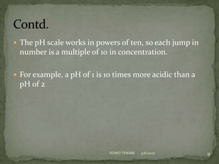  The pH scale works in powers of ten, so each jump in
number is a multiple of 10 in concentration.
 For example, a pH of 1 is 10 times more acidic than a
pH of 2
4/6/2022 9
SUMIT TIWARI
 
