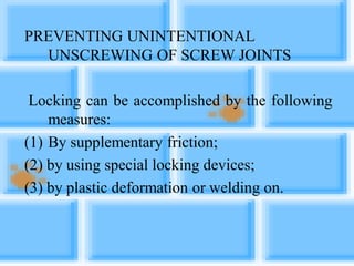 PREVENTING UNINTENTIONAL
UNSCREWING OF SCREW JOINTS
Locking can be accomplished by the following
measures:
(1) By supplementary friction;
(2) by using special locking devices;
(3) by plastic deformation or welding on.
 