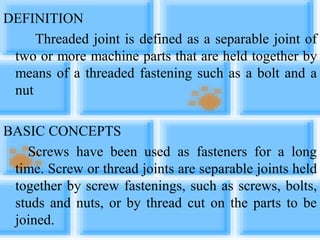 DEFINITION
Threaded joint is defined as a separable joint of
two or more machine parts that are held together by
means of a threaded fastening such as a bolt and a
nut
BASIC CONCEPTS
Screws have been used as fasteners for a long
time. Screw or thread joints are separable joints held
together by screw fastenings, such as screws, bolts,
studs and nuts, or by thread cut on the parts to be
joined.
 