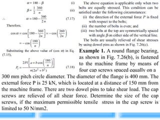 Example 1. A round flange bearing,
as shown in Fig. 7.26(b), is fastened
to the machine frame by means of
four cap screws spaced equally on a
300 mm pitch circle diameter. The diameter of the flange is 400 mm. The
external force P is 25 kN, which is located at a distance of 150 mm from
the machine frame. There are two dowel pins to take shear load. The cap
screws are relieved of all shear force. Determine the size of the cap
screws, if the maximum permissible tensile stress in the cap screw is
limited to 50 N/mm2.
 