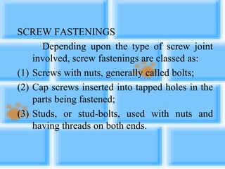 SCREW FASTENINGS
Depending upon the type of screw joint
involved, screw fastenings are classed as:
(1) Screws with nuts, generally called bolts;
(2) Cap screws inserted into tapped holes in the
parts being fastened;
(3) Studs, or stud-bolts, used with nuts and
having threads on both ends.
 