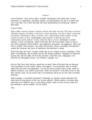THREE SESSION COMMUNITY CAM COURSE 3
Lesson 1
Lesson Summary: Stress and its effects on health .Physiological and mental signs of stress.
Introduction to supplements and herbal medicine and understanding why this is an option and
why it may help. List of herbs that help with stress understanding the terminology related to
these herbs.
Lesson Content:
Fight or flight response chemical responses and how they affect the body. Will discuss increased
Adrenalin responses and effects on the body. Cortisol production and what it effects on the body
and memory. Physiological effects of chronic stress. Understanding herbal medicine to help
combat the effects of stress. Understanding stress and why we feel the way we do.
Understanding herbal medicine to help combat the effects of stress. Introduction to herbal
medicine as well as terminology related to the herbs that will be presented. Guide on steps to
take when considering herbal medicine and supplements precautions and suggestions. Herbs and
what is available forms tinctures, teas, tablets and powders. Always recommend that individual
consult their physician they know all medications that individual is taking.
What herbs help with stress? Looking at herbs that are in a category known as adapogens. These
plants or phytotherapy that are plants used for their healing properties. Adapogens are important
because they offer the ability for the body and mind to deal with stress. Adaptogens to be
discussed are ashwaganda, licorice root, rhodiola. astragolus root.
How do I find these herbs and how should they be taken? Most of the herbs that are discussed
can be purchased over the counter without a prescription. You can purchase them at a health
market that sells herbs and supplements. You are also able to purchase them on line. Herbs are
offered in tinctures, teas, tablets and powders. Follow the directions on the label on how to take
them and how much. Do not exceed what is recommended and do not use more than one herbal
adaptogen.
Herbal medicine vs prescribed medication? Medication are chemical based compounds that
when taken for long periods of time may become addictive. Herbal medicine are natural plant
based and are not addictive they are used during periods of time of stress coast are much less
than medication and are available over the counter.
View
 