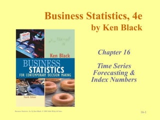 Business Statistics, 4e, by Ken Black. © 2003 John Wiley & Sons.
16-1
Business Statistics, 4e
by Ken Black
Chapter 16
Time Series
Forecasting &
Index Numbers
Discrete Distributions
 