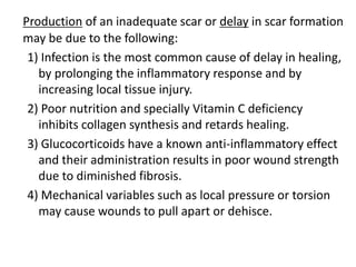 Production of an inadequate scar or delay in scar formation
may be due to the following:
1) Infection is the most common cause of delay in healing,
by prolonging the inflammatory response and by
increasing local tissue injury.
2) Poor nutrition and specially Vitamin C deficiency
inhibits collagen synthesis and retards healing.
3) Glucocorticoids have a known anti-inflammatory effect
and their administration results in poor wound strength
due to diminished fibrosis.
4) Mechanical variables such as local pressure or torsion
may cause wounds to pull apart or dehisce.
 