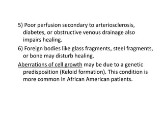 5) Poor perfusion secondary to arteriosclerosis,
diabetes, or obstructive venous drainage also
impairs healing.
6) Foreign bodies like glass fragments, steel fragments,
or bone may disturb healing.
Aberrations of cell growth may be due to a genetic
predisposition (Keloid formation). This condition is
more common in African American patients.
 