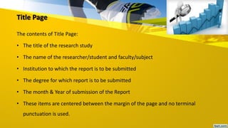 Title Page
The contents of Title Page:
• The title of the research study
• The name of the researcher/student and faculty/subject
• Institution to which the report is to be submitted
• The degree for which report is to be submitted
• The month & Year of submission of the Report
• These items are centered between the margin of the page and no terminal
punctuation is used.
 