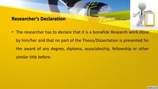 Researcher’s Declaration
• The researcher has to declare that it is a bonafide Research work done
by him/her and that no part of the Thesis/Dissertation is presented for
the award of any degree, diploma, associateship, fellowship or other
similar title before.
 