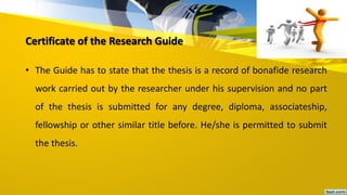 Certificate of the Research Guide
• The Guide has to state that the thesis is a record of bonafide research
work carried out by the researcher under his supervision and no part
of the thesis is submitted for any degree, diploma, associateship,
fellowship or other similar title before. He/she is permitted to submit
the thesis.
 