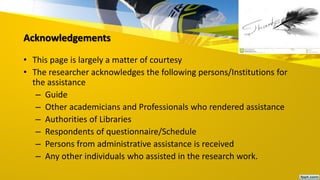 Acknowledgements
• This page is largely a matter of courtesy
• The researcher acknowledges the following persons/Institutions for
the assistance
– Guide
– Other academicians and Professionals who rendered assistance
– Authorities of Libraries
– Respondents of questionnaire/Schedule
– Persons from administrative assistance is received
– Any other individuals who assisted in the research work.
 