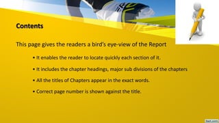 Contents
This page gives the readers a bird’s eye-view of the Report
• It enables the reader to locate quickly each section of it.
• It includes the chapter headings, major sub divisions of the chapters
• All the titles of Chapters appear in the exact words.
• Correct page number is shown against the title.
 