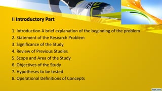 II Introductory Part
1. Introduction A brief explanation of the beginning of the problem
2. Statement of the Research Problem
3. Significance of the Study
4. Review of Previous Studies
5. Scope and Area of the Study
6. Objectives of the Study
7. Hypotheses to be tested
8. Operational Definitions of Concepts
 