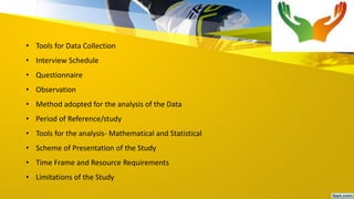 • Tools for Data Collection
• Interview Schedule
• Questionnaire
• Observation
• Method adopted for the analysis of the Data
• Period of Reference/study
• Tools for the analysis- Mathematical and Statistical
• Scheme of Presentation of the Study
• Time Frame and Resource Requirements
• Limitations of the Study
 