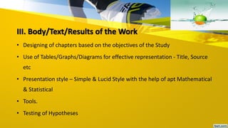 III. Body/Text/Results of the Work
• Designing of chapters based on the objectives of the Study
• Use of Tables/Graphs/Diagrams for effective representation - Title, Source
etc
• Presentation style – Simple & Lucid Style with the help of apt Mathematical
& Statistical
• Tools.
• Testing of Hypotheses
 