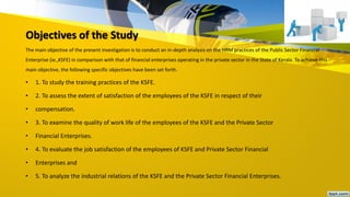 Objectives of the Study
The main objective of the present investigation is to conduct an in-depth analysis on the HRM practices of the Public Sector Financial
Enterprise (ie.,KSFE) in comparison with that of financial enterprises operating in the private sector in the State of Kerala. To achieve this
main objective, the following specific objectives have been set forth.
• 1. To study the training practices of the KSFE.
• 2. To assess the extent of satisfaction of the employees of the KSFE in respect of their
• compensation.
• 3. To examine the quality of work life of the employees of the KSFE and the Private Sector
• Financial Enterprises.
• 4. To evaluate the job satisfaction of the employees of KSFE and Private Sector Financial
• Enterprises and
• 5. To analyze the industrial relations of the KSFE and the Private Sector Financial Enterprises.
 