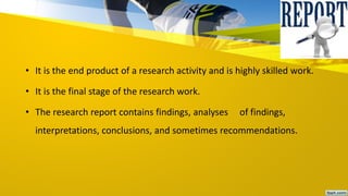 • It is the end product of a research activity and is highly skilled work.
• It is the final stage of the research work.
• The research report contains findings, analyses of findings,
interpretations, conclusions, and sometimes recommendations.
 