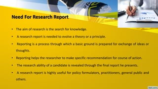 Need For Research Report
• The aim of research is the search for knowledge.
• A research report is needed to evolve a theory or a principle.
• Reporting is a process through which a basic ground is prepared for exchange of ideas or
thoughts.
• Reporting helps the researcher to make specific recommendation for course of action.
• The research ability of a candidate is revealed through the final report he presents.
• A research report is highly useful for policy formulators, practitioners, general public and
others.
 