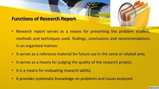 Functions of Research Report
• Research report serves as a means for presenting the problem studied,
methods and techniques used, findings, conclusions and recommendations
in an organised manner.
• It serves as a reference material for future use in the same or related area.
• It serves as a means for judging the quality of the research project.
• It is a means for evaluating research ability.
• It provides systematic knowledge on problems and issues analysed.
 