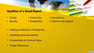 Qualities of a Good Report
• Clarity • Continuity • Consistency
• Brevity • Readability • Interest and Appeal
• Judicious Selection of Materials
• Avoiding personal opinion
• Concentrate on Central Ideas
• Proper Reference
 