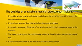 The qualities of an excellent research project report include:-
• It must be written easy to understand vocabulary as the aim of the report is to convey the
message in the write-up.
• It must have clear and short title related to the research problem.
• It must give a summary (abstract) of the whole research in the introductory pages of the
write-up.
• The report must possess the methodology section to show how the research was carried
out.
• It must have a discussion of the findings and the conclusion section.
 