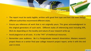 • The report must be easily legible, written with good font type and font size even though
different authorities recommend different styles.
• Ensure you reference all work that is not originally yours. This gives acknowledgment to
the original generators of such work. Different styles of referencing exist including APA,
MLA etc depending on the locality and nature of your research write-up.
• Avoid plagiarism at all costs. It is the “HIV” of intellectual resources.
• Remember your audience. Be it a Postgraduate research dissertation, Masters research
project thesis or a senior final year college research project report, write it with the end
user in mind.
 