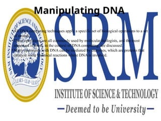 Manipulating DNA
• All DNA computing techniques apply a specific set of biological operations to a set
of strands.
• These operations are all commonly used by molecular biologists, and the most
important of them, in the context of DNA computing, are discussed.
• Many operations with DNA can be mediated by enzymes, which are proteins that
catalyze some chemical reactions where DNA is involved.
 
