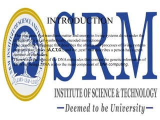 INTRODUCTION
• The processes that transform matter and energy in living systems do so under the
direction of a set of symbolically encoded instructions.
• The „machine language that describes the objects and processes of living systems
‟
contains four letters {A,C,T,G}, and the „text that describes a person has a great
‟
number of characters.
• These form the basis of the DNA molecules that contain the genetic information of
all living beings. DNA is also the main component of DNA computing.
 