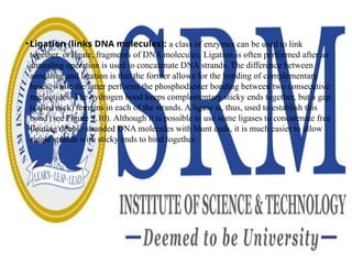 • Ligation (links DNA molecules): a class of enzymes can be used to link
together, or ligate, fragments of DNA molecules. Ligation is often performed after an
annealing operation is used to concatenate DNA strands. The difference between
annealing and ligation is that the former allows for the bonding of complementary
bases, while the latter performs the phosphodiester bonding between two consecutive
nucleotides. The hydrogen bond keeps complementary sticky ends together, but a gap
(called nick) remains in each of the strands. A ligase is, thus, used to establish this
bond (see Figure 9.10). Although it is possible to use some ligases to concatenate free
floating double stranded DNA molecules with blunt ends, it is much easier to allow
single strands with sticky ends to bind together.
 