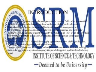 INTRODUCTION
• DNA computing is one particular component of a broader field called molecular
computing that can be broadly defined as the use of (bio)molecules and
biomolecular operations to solve problems and to perform computation.
• It constitutes a unique combination between computer science and molecular
biology. DNA computing was introduced by L. Adleman in 1994 when he solved an
NP complete problem using DNA molecules and biomolecular techniques for
manipulating DNA.
• The basic idea is that it is possible to apply operations to a set of (bio)molecules,
resulting in interesting and practical performances.
• To date, most molecular computing techniques are based on a brute force strategy in
which the operations are simultaneously (in parallel) applied to all molecules being
used.
 