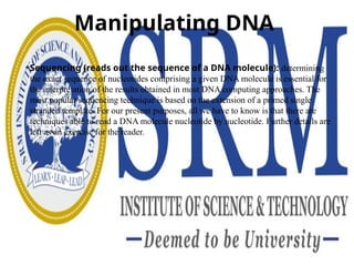 Manipulating DNA
• Sequencing (reads out the sequence of a DNA molecule): determining
the exact sequence of nucleotides comprising a given DNA molecule is essential for
the interpretation of the results obtained in most DNA computing approaches. The
most popular sequencing technique is based on the extension of a primed single
stranded template. For our present purposes, all we have to know is that there are
techniques able to read a DNA molecule nucleotide by nucleotide. Further details are
left as an exercise for the reader.
 