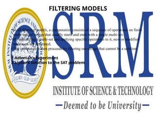FILTERING MODELS
• In all filtering models, a computation consists of a sequence of operations on finite
multi-sets of strings that usually starts and ends with a single multi-set.
• By initializing a multi-set and applying specific operations to it, new or modified
multi-sets are generated.
• The computation then proceeds by filtering out strings that cannot be a solution
1.Adleman’s Experiment
2.Lipton’s Solution to the SAT problem
 